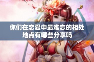 你们在恋爱中最难忘的相处地点有哪些分享吗