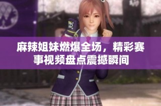 麻辣姐妹燃爆全场，精彩赛事视频盘点震撼瞬间