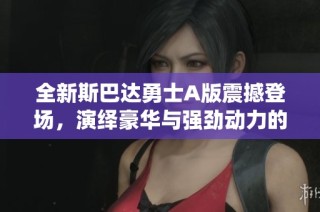 全新斯巴达勇士A版震撼登场，演绎豪华与强劲动力的完美结合