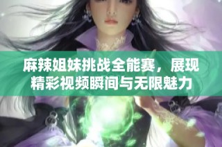 麻辣姐妹挑战全能赛，展现精彩视频瞬间与无限魅力