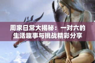 周家日常大揭秘：一对六的生活趣事与挑战精彩分享