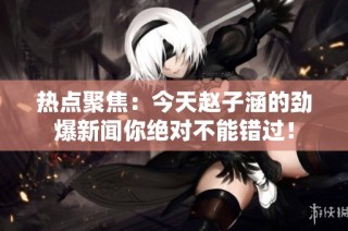热点聚焦：今天赵子涵的劲爆新闻你绝对不能错过！