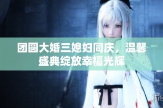 团圆大婚三媳妇同庆，温馨盛典绽放幸福光辉