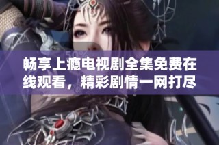 畅享上瘾电视剧全集免费在线观看，精彩剧情一网打尽！