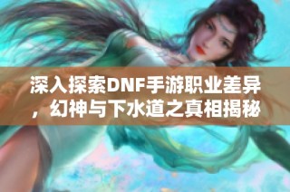 深入探索DNF手游职业差异，幻神与下水道之真相揭秘