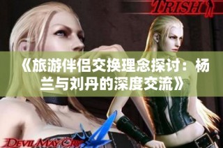 《旅游伴侣交换理念探讨：杨兰与刘丹的深度交流》
