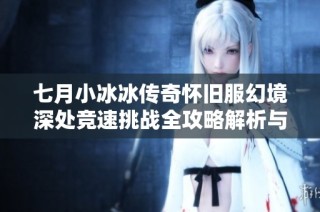 七月小冰冰传奇怀旧服幻境深处竞速挑战全攻略解析与技巧分享