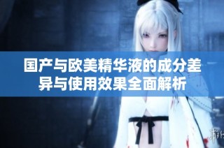 国产与欧美精华液的成分差异与使用效果全面解析