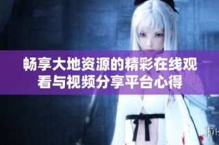 畅享大地资源的精彩在线观看与视频分享平台心得
