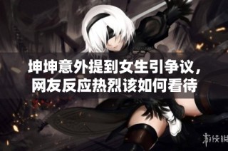 坤坤意外提到女生引争议，网友反应热烈该如何看待