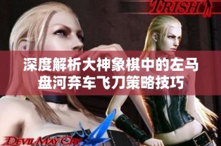 深度解析大神象棋中的左马盘河弃车飞刀策略技巧