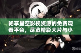 畅享星空影视资源的免费观看平台，尽览精彩大片与小众影片