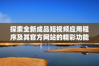 探索全新成品短视频应用程序及其官方网站的精彩功能