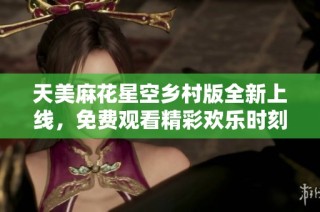天美麻花星空乡村版全新上线，免费观看精彩欢乐时刻