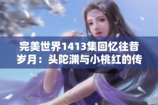 完美世界1413集回忆往昔岁月：头陀渊与小桃红的传奇重聚