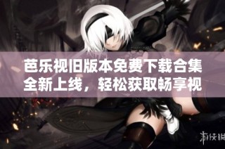芭乐视旧版本免费下载合集全新上线，轻松获取畅享视频体验