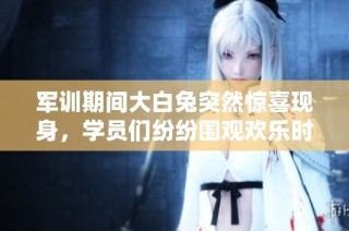 军训期间大白兔突然惊喜现身，学员们纷纷围观欢乐时刻
