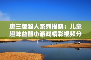 唐三版超人系列揭晓：儿童趣味益智小游戏精彩视频分享