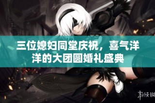 三位媳妇同堂庆祝，喜气洋洋的大团圆婚礼盛典
