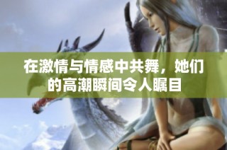 在激情与情感中共舞，她们的高潮瞬间令人瞩目