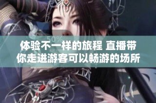 体验不一样的旅程 直播带你走进游客可以畅游的场所