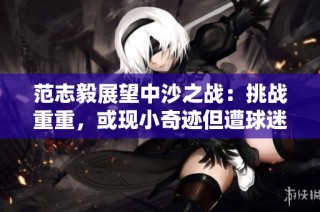 范志毅展望中沙之战：挑战重重，或现小奇迹但遭球迷质疑