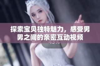 探索宝贝独特魅力，感受男男之间的亲密互动视频