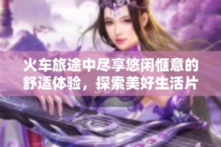 火车旅途中尽享悠闲惬意的舒适体验，探索美好生活片段
