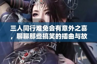 三人同行难免会有意外之喜，聊聊那些搞笑的插曲与故事