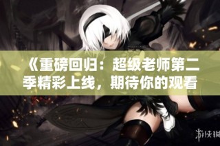 《重磅回归：超级老师第二季精彩上线，期待你的观看》