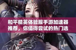和平精英体验服手游加速器推荐，你值得尝试的热门选择