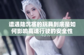 遭遇陆沉塞的玩具到底是如何影响高速行驶的安全性