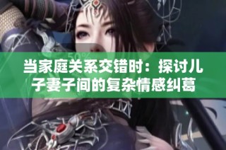当家庭关系交错时：探讨儿子妻子间的复杂情感纠葛