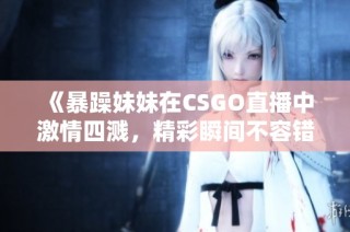 《暴躁妹妹在CSGO直播中激情四溅，精彩瞬间不容错过》