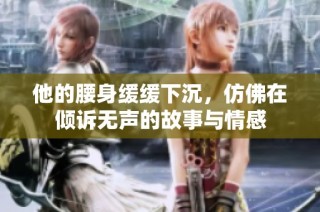 他的腰身缓缓下沉，仿佛在倾诉无声的故事与情感