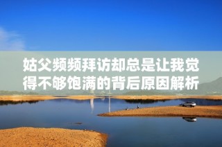 姑父频频拜访却总是让我觉得不够饱满的背后原因解析