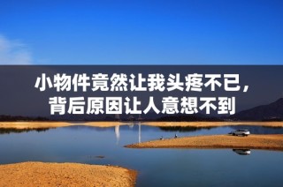 小物件竟然让我头疼不已，背后原因让人意想不到
