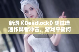 新游《Deadlock》测试遭遇作弊者冲击，游戏平衡何去何从