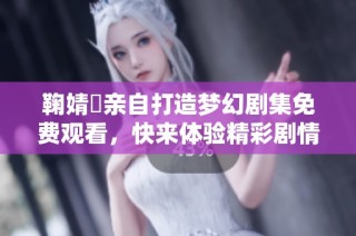 鞠婧祎亲自打造梦幻剧集免费观看，快来体验精彩剧情吧