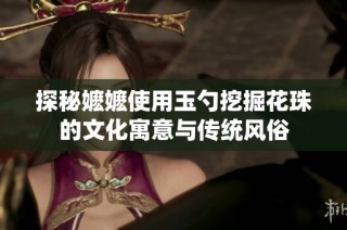 探秘嬷嬷使用玉勺挖掘花珠的文化寓意与传统风俗