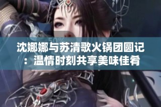 沈娜娜与苏清歌火锅团圆记：温情时刻共享美味佳肴