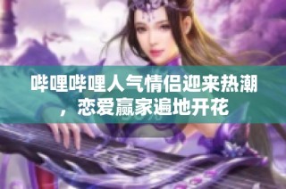 哔哩哔哩人气情侣迎来热潮，恋爱赢家遍地开花