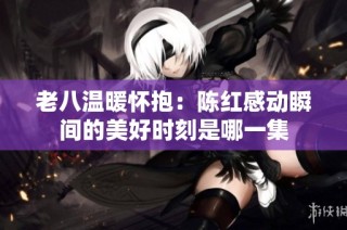 老八温暖怀抱：陈红感动瞬间的美好时刻是哪一集