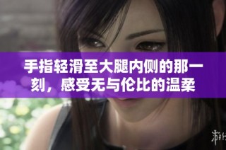 手指轻滑至大腿内侧的那一刻，感受无与伦比的温柔