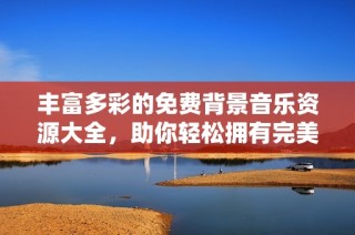 丰富多彩的免费背景音乐资源大全，助你轻松拥有完美氛围