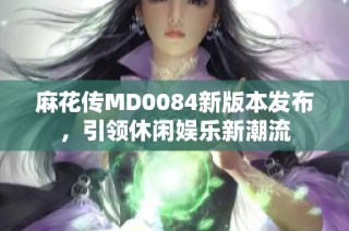 麻花传MD0084新版本发布，引领休闲娱乐新潮流