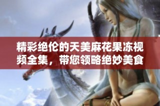 精彩绝伦的天美麻花果冻视频全集，带您领略绝妙美食体验