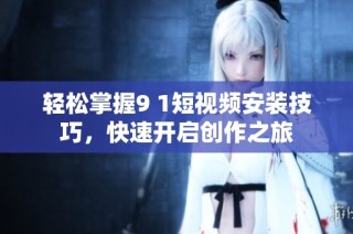 轻松掌握9 1短视频安装技巧，快速开启创作之旅