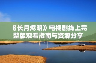 《长月烬明》电视剧线上完整版观看指南与资源分享
