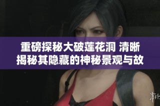 重磅探秘大破莲花洞 清晰揭秘其隐藏的神秘景观与故事